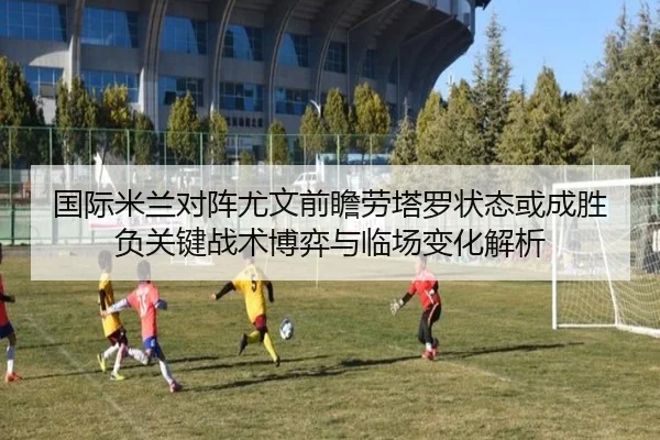 国际米兰对阵尤文前瞻劳塔罗状态或成胜负关键战术博弈与临场变化解析（pg）