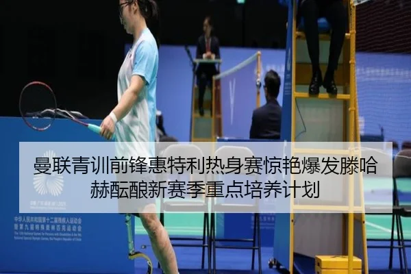 曼联青训前锋惠特利热身赛惊艳爆发滕哈赫酝酿新赛季重点培养计划（pg）